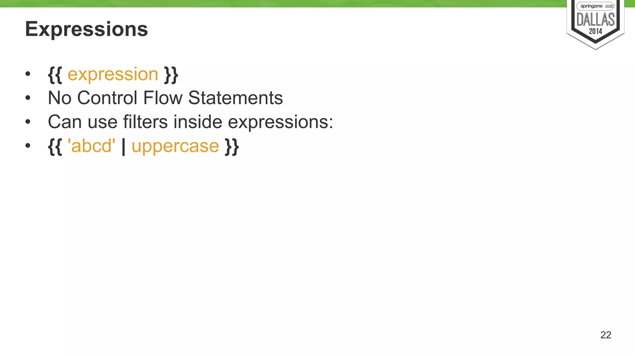 Expressions 
• {{ expression }} 
• No Control Flow Statements 
• Can use filters inside expressions: 
• {{ 'abcd' | uppercase }} 
22 
 