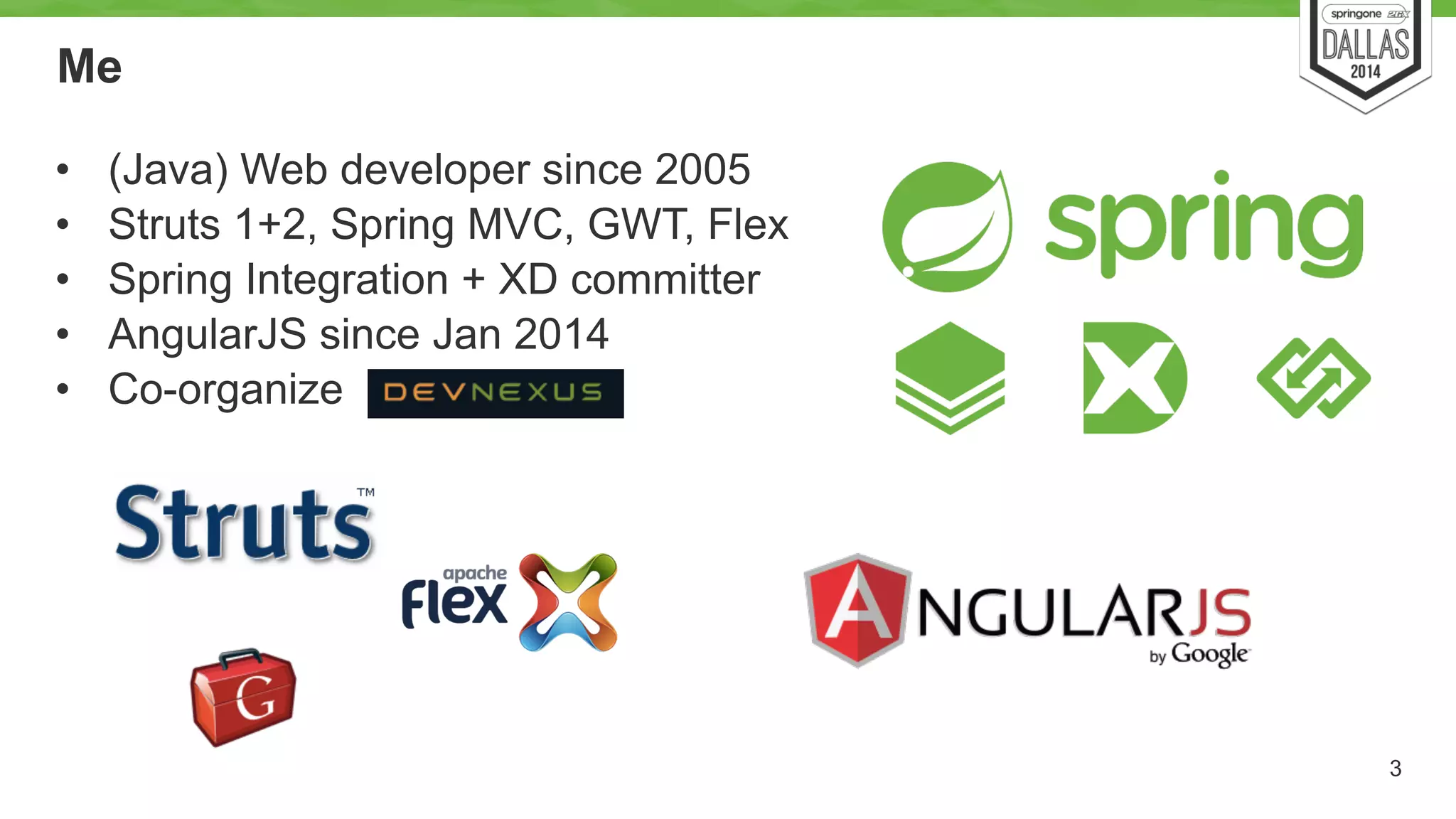 Me 
• (Java) Web developer since 2005 
• Struts 1+2, Spring MVC, GWT, Flex 
• Spring Integration + XD committer 
• AngularJS since Jan 2014 
• Co-organize 
3 
 