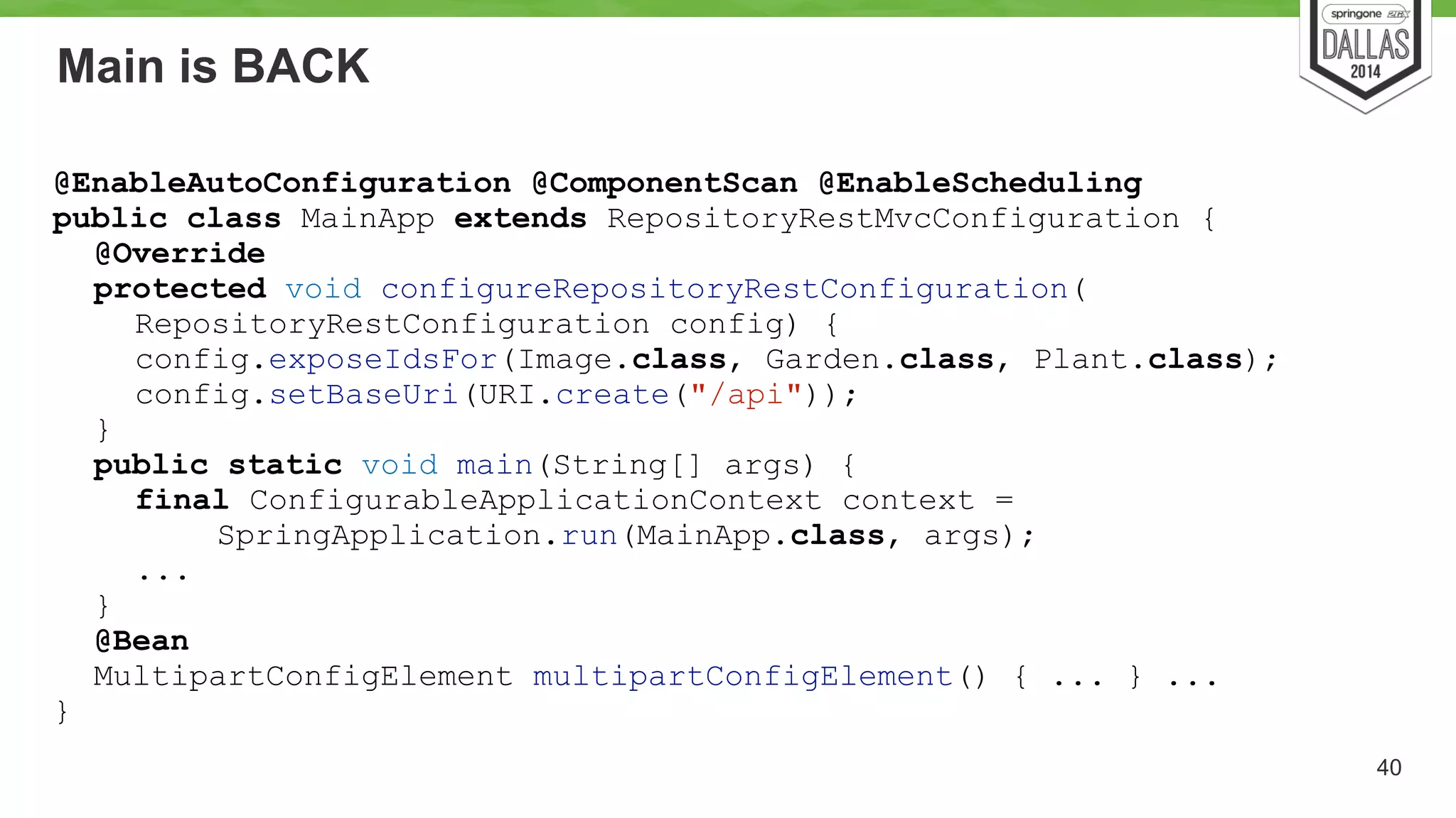 Main is BACK 
40 
@EnableAutoConfiguration @ComponentScan @EnableScheduling 
public class MainApp extends RepositoryRestMvcConfiguration { 
@Override 
protected void configureRepositoryRestConfiguration( 
RepositoryRestConfiguration config) { 
config.exposeIdsFor(Image.class, Garden.class, Plant.class); 
config.setBaseUri(URI.create("/api")); 
} 
public static void main(String[] args) { 
final ConfigurableApplicationContext context = 
SpringApplication.run(MainApp.class, args); 
... 
} 
@Bean 
MultipartConfigElement multipartConfigElement() { ... } ... 
} 
 