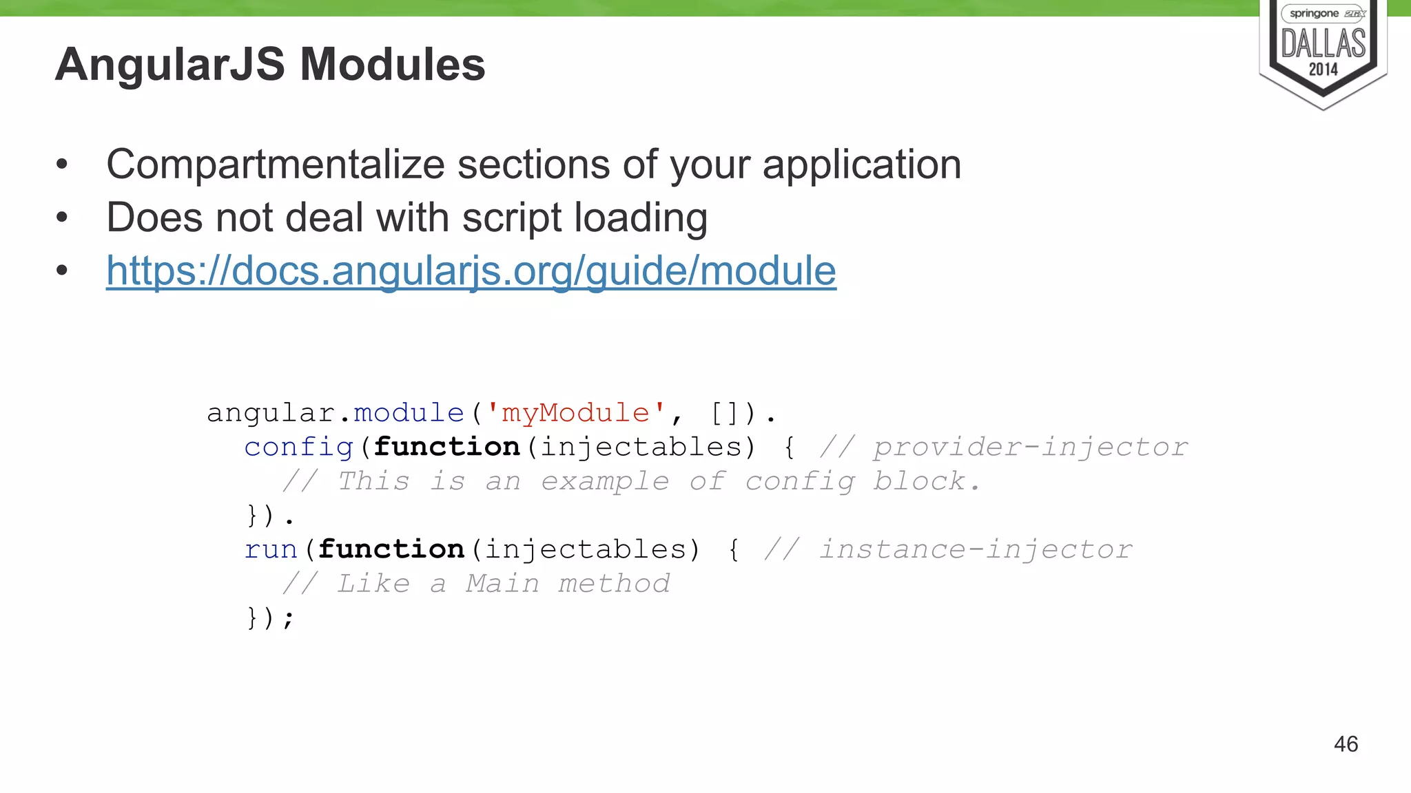 AngularJS Modules 
• Compartmentalize sections of your application 
• Does not deal with script loading 
• https://docs.angularjs.org/guide/module 
46 
angular.module('myModule', []). 
config(function(injectables) { // provider-injector 
// This is an example of config block. 
}). 
run(function(injectables) { // instance-injector 
// Like a Main method 
}); 
 