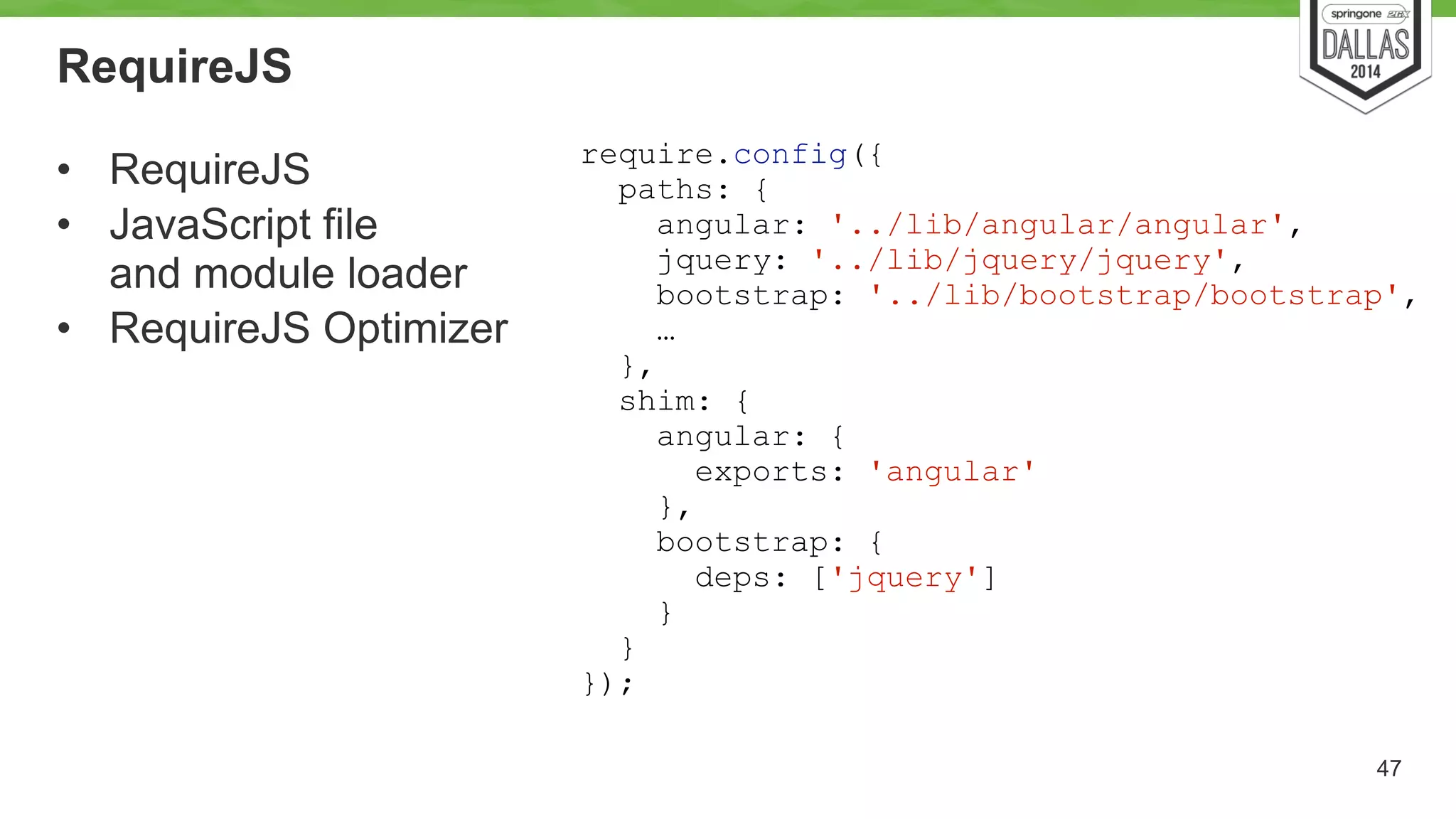 RequireJS 
• RequireJS 
• JavaScript file 
and module loader 
• RequireJS Optimizer 
47 
require.config({ 
paths: { 
angular: '../lib/angular/angular', 
jquery: '../lib/jquery/jquery', 
bootstrap: '../lib/bootstrap/bootstrap', 
… 
}, 
shim: { 
angular: { 
exports: 'angular' 
}, 
bootstrap: { 
deps: ['jquery'] 
} 
} 
}); 
 