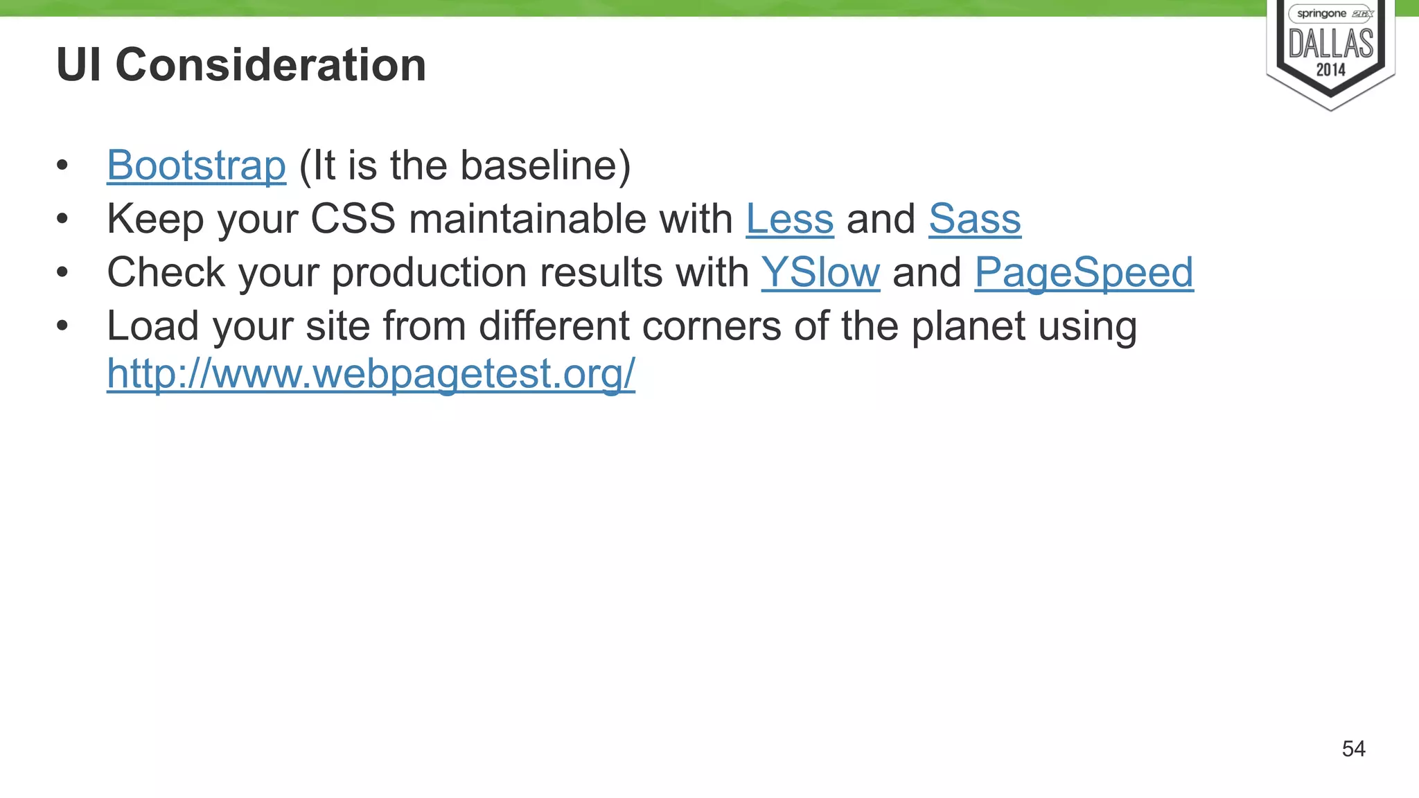 UI Consideration 
• Bootstrap (It is the baseline) 
• Keep your CSS maintainable with Less and Sass 
• Check your production results with YSlow and PageSpeed 
• Load your site from different corners of the planet using 
http://www.webpagetest.org/ 
54 
 
