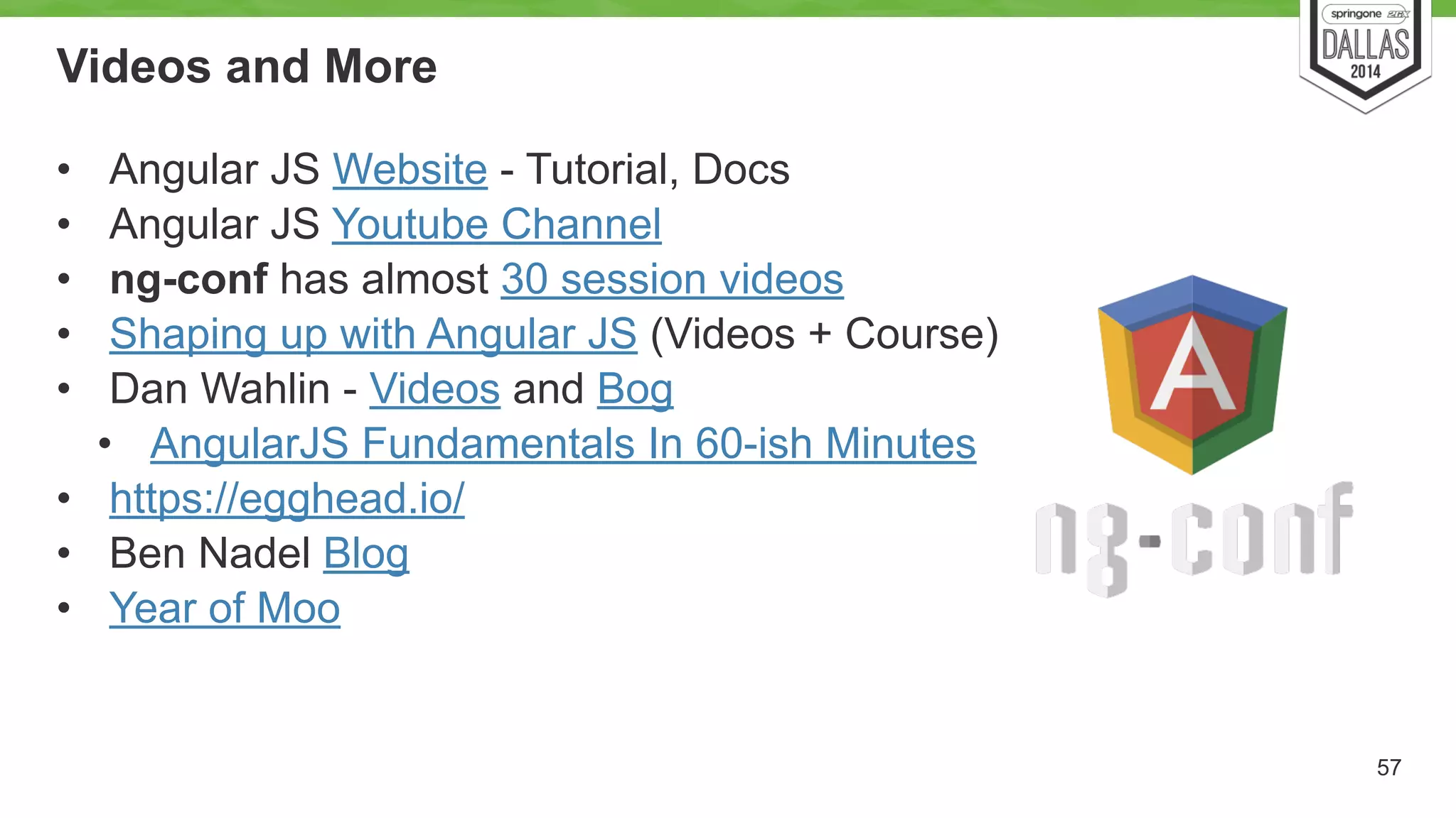 Videos and More 
• Angular JS Website - Tutorial, Docs 
• Angular JS Youtube Channel 
• ng-conf has almost 30 session videos 
• Shaping up with Angular JS (Videos + Course) 
• Dan Wahlin - Videos and Bog 
• AngularJS Fundamentals In 60-ish Minutes 
• https://egghead.io/ 
• Ben Nadel Blog 
• Year of Moo 
57 
 