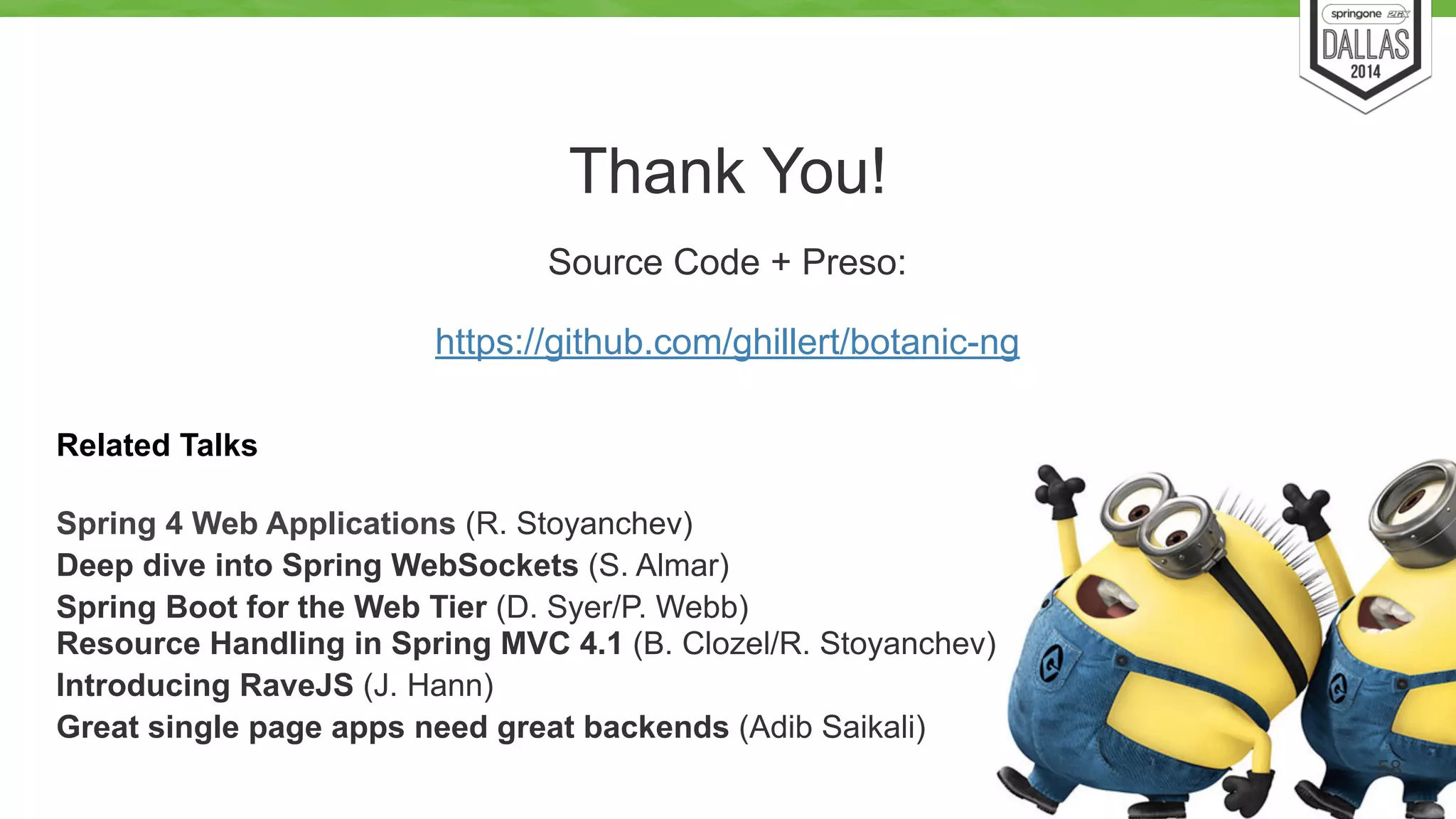 Thank You! 
58 
Source Code + Preso: 
https://github.com/ghillert/botanic-ng 
Related Talks 
Spring 4 Web Applications (R. Stoyanchev) 
Deep dive into Spring WebSockets (S. Almar) 
Spring Boot for the Web Tier (D. Syer/P. Webb) 
Resource Handling in Spring MVC 4.1 (B. Clozel/R. Stoyanchev) 
Introducing RaveJS (J. Hann) 
Great single page apps need great backends (Adib Saikali) 
