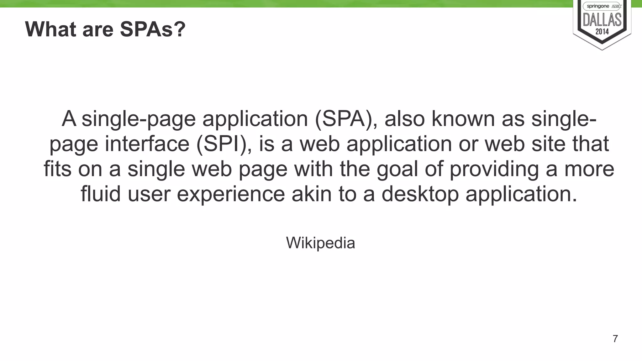 What are SPAs? 
7 
A single-page application (SPA), also known as single-page 
interface (SPI), is a web application or web site that 
fits on a single web page with the goal of providing a more 
fluid user experience akin to a desktop application. 
Wikipedia 
 