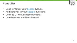 Controller 
• Used to "setup" your $scope (values) 
• Add behavior to your $scope (functions) 
• Don't do UI work using controllers!! 
• Use directives and filters instead 
18 
 