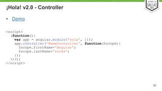 ¡Hola! v2.0 - Controller 
• Demo 
20 
<script> 
(function(){ 
var app = angular.module('hola', []); 
app.controller('NameController', function($scope){ 
$scope.firstName='Angular'; 
$scope.lastName='rocks'; 
}); 
})(); 
</script> 
 