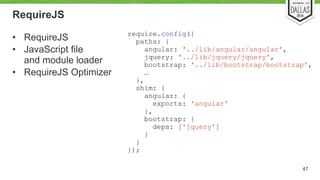 RequireJS 
• RequireJS 
• JavaScript file 
and module loader 
• RequireJS Optimizer 
47 
require.config({ 
paths: { 
angular: '../lib/angular/angular', 
jquery: '../lib/jquery/jquery', 
bootstrap: '../lib/bootstrap/bootstrap', 
… 
}, 
shim: { 
angular: { 
exports: 'angular' 
}, 
bootstrap: { 
deps: ['jquery'] 
} 
} 
}); 
 