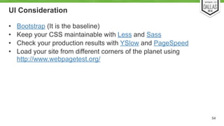 UI Consideration 
• Bootstrap (It is the baseline) 
• Keep your CSS maintainable with Less and Sass 
• Check your production results with YSlow and PageSpeed 
• Load your site from different corners of the planet using 
http://www.webpagetest.org/ 
54 
 