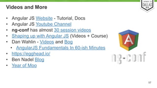 Videos and More 
• Angular JS Website - Tutorial, Docs 
• Angular JS Youtube Channel 
• ng-conf has almost 30 session videos 
• Shaping up with Angular JS (Videos + Course) 
• Dan Wahlin - Videos and Bog 
• AngularJS Fundamentals In 60-ish Minutes 
• https://egghead.io/ 
• Ben Nadel Blog 
• Year of Moo 
57 
 