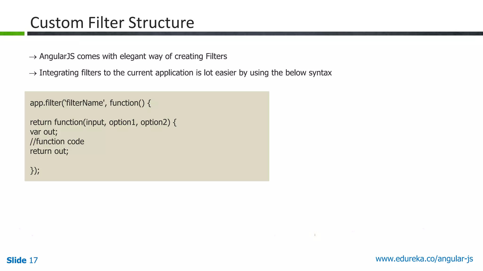 Slide 17 www.edureka.co/angular-jsSlide 17
Custom Filter Structure
 AngularJS comes with elegant way of creating Filters
 Integrating filters to the current application is lot easier by using the below syntax
app.filter(‘filterName', function() {
return function(input, option1, option2) {
var out;
//function code
return out;
});
 