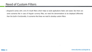 Slide 16 www.edureka.co/angular-jsSlide 16
Need of Custom Filters
AngularJS comes with a lot of in-built filters which helps to build applications faster and easier. But there are
some scenarios like in case of Angular currency filter, we need the denominations to be displayed differently
than the built-in functionality. In scenarios like these we need to develop custom filters
 
