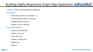 Slide 19 www.edureka.co/angular-jsSlide 19
Building Highly Responsive Single Page Application
Usecase : Build a User Management Application
Prerequisite :
» Text Editor (sublime or notepadd ++)
» Latest browser (Firefox or Chrome)
» Installed NodeJS (server)
» Mongo (To store userinfo)
Project Specifications :
» Login to the Application
» Create a new user
» View Users List
» Update a existing user
» Delete user
» Signout
 