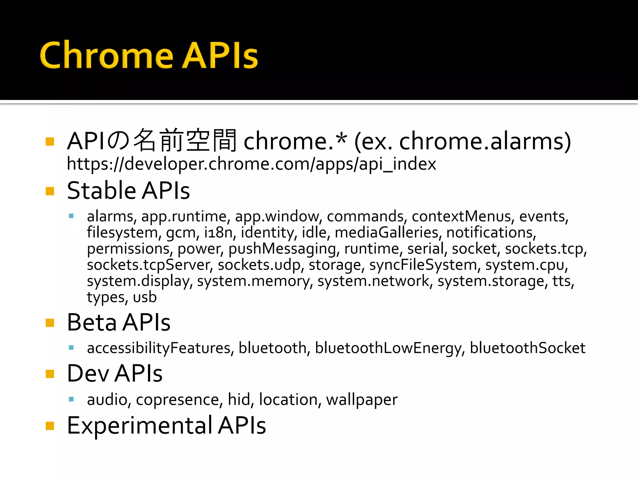 APIの名前空間 chrome.* (ex. chrome.alarms) https://developer.chrome.com/apps/api_index Stable APIs alarms, app.runtime, app.window, commands, contextMenus, events, filesystem, gcm, i18n, identity, idle, mediaGalleries, notifications, permissions, power, pushMessaging, runtime, serial, socket, sockets.tcp, sockets.tcpServer, sockets.udp, storage, syncFileSystem, system.cpu, system.display, system.memory, system.network, system.storage, tts, types, usb Beta APIs accessibilityFeatures, bluetooth, bluetoothLowEnergy, bluetoothSocket Dev APIs audio, copresence, hid, location, wallpaper Experimental APIs 