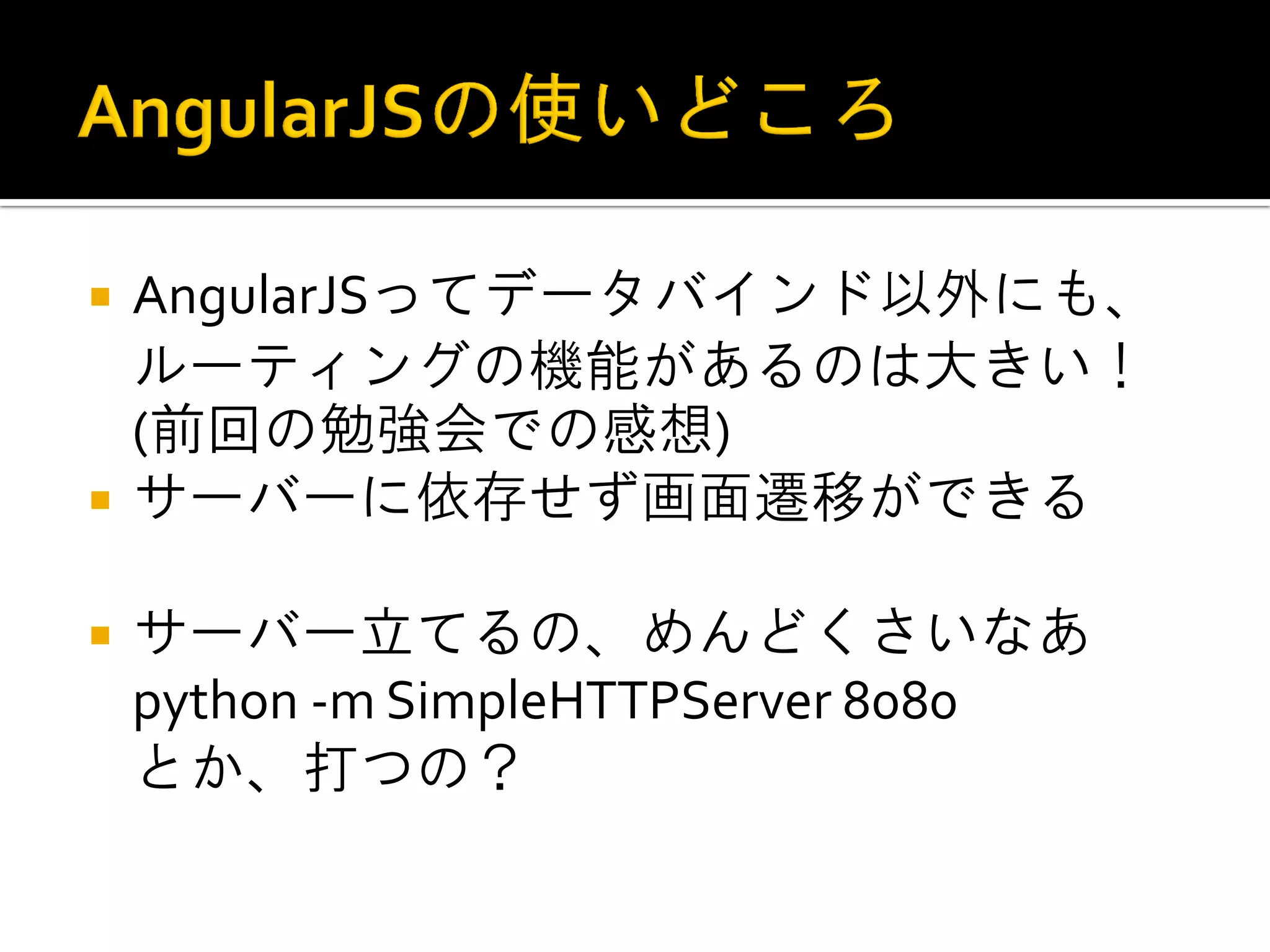 AngularJSってデータバインド以外にも、 ルーティングの機能があるのは大きい！ (前回の勉強会での感想) サーバーに依存せず画面遷移ができる サーバー立てるの、めんどくさいなあ python -m SimpleHTTPServer 8080 とか、打つの？ 