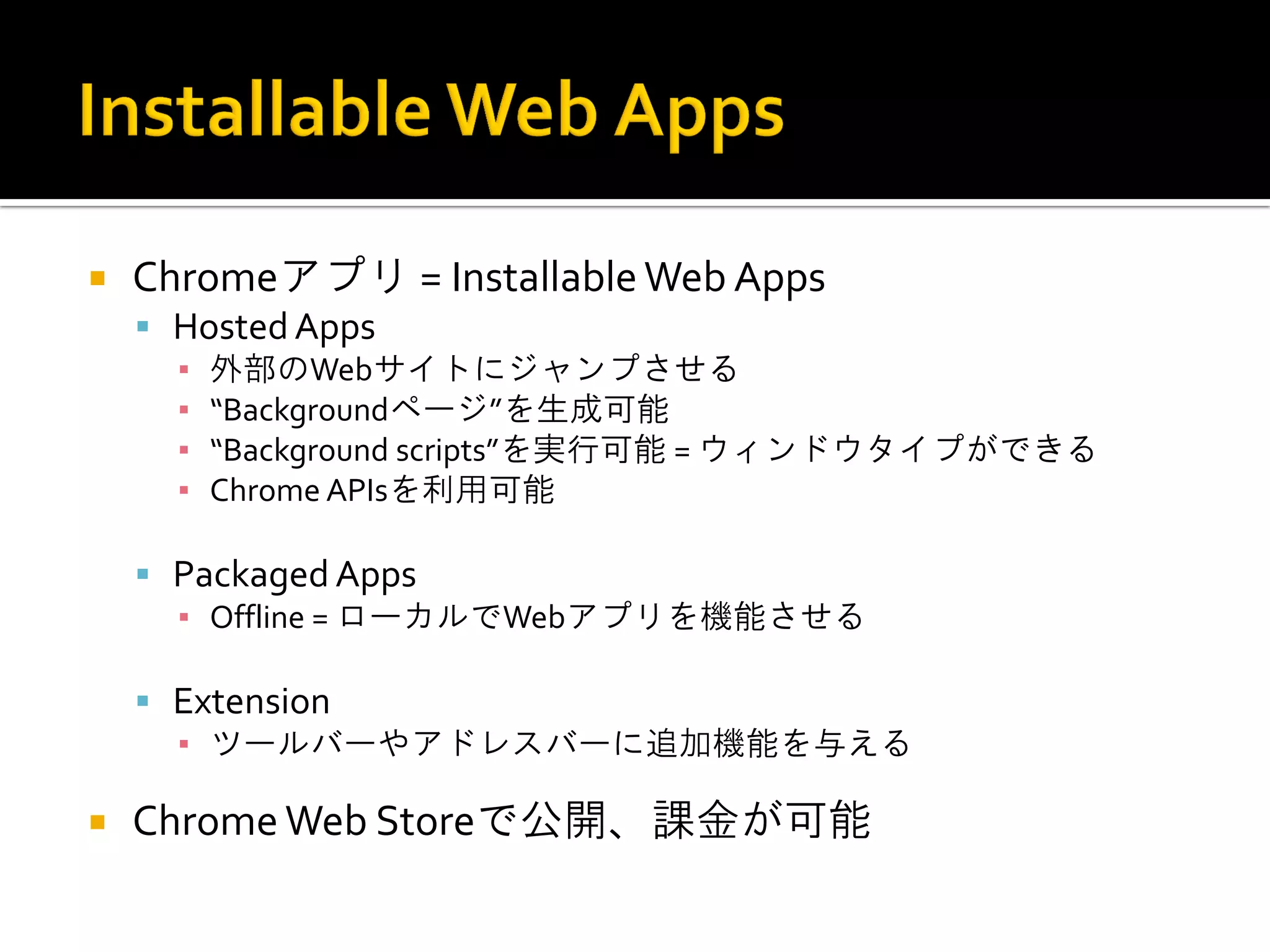 Chromeアプリ = Installable Web Apps Hosted Apps ▪外部のWebサイトにジャンプさせる ▪“Backgroundページ”を生成可能 ▪“Background scripts”を実行可能 = ウィンドウタイプができる ▪Chrome APIsを利用可能 Packaged Apps ▪Offline = ローカルでWebアプリを機能させる Extension ▪ツールバーやアドレスバーに追加機能を与える Chrome Web Storeで公開、課金が可能 