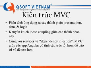 Kiến trúc MVC
• Phân tách ứng dụng ra các thành phần presentation,
data, & logic
• Khuyến khích loose coupling giữa các thành phần
này
• Cùng với services và “dependency injection”, MVC
giúp các app Angular có tính cấu trúc tốt hơn, dễ bảo
trì và dễ test hơn.

Saturday, 09 November 2013

www.qsoftvietnam.com

10

 