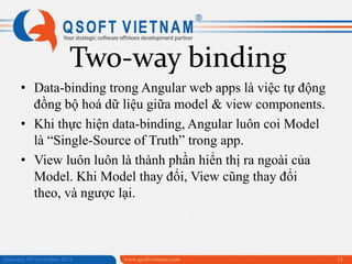 Two-way binding
• Data-binding trong Angular web apps là việc tự động
đồng bộ hoá dữ liệu giữa model & view components.
• Khi thực hiện data-binding, Angular luôn coi Model
là “Single-Source of Truth” trong app.
• View luôn luôn là thành phần hiển thị ra ngoài của
Model. Khi Model thay đổi, View cũng thay đổi
theo, và ngược lại.

Saturday, 09 November 2013

www.qsoftvietnam.com

13

 