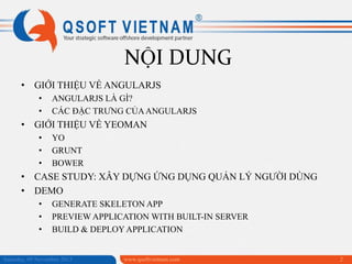 NỘI DUNG
• GIỚI THIỆU VỀ ANGULARJS
•
•

ANGULARJS LÀ GÌ?
CÁC ĐẶC TRƯNG CỦA ANGULARJS

• GIỚI THIỆU VỀ YEOMAN
•
•
•

YO
GRUNT
BOWER

• CASE STUDY: XÂY DỰNG ỨNG DỤNG QUẢN LÝ NGƯỜI DÙNG
• DEMO
•
•
•

GENERATE SKELETON APP
PREVIEW APPLICATION WITH BUILT-IN SERVER
BUILD & DEPLOY APPLICATION

Saturday, 09 November 2013

www.qsoftvietnam.com

2

 