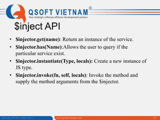 $inject API
• $injector.get(name): Return an instance of the service.
• $injector.has(Name):Allows the user to query if the
particular service exist.
• $injector.instantiate(Type, locals): Create a new instance of
JS type.
• $injector.invoke(fn, self, locals): Invoke the method and
supply the method arguments from the $injector.

Saturday, 09 November 2013

www.qsoftvietnam.com

28

 