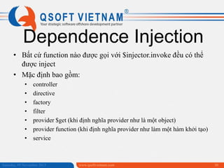 Dependence Injection
• Bất cứ function nào được gọi với $injector.invoke đều có thể
được inject
• Mặc định bao gồm:
•
•
•
•
•
•
•

controller
directive
factory
filter
provider $get (khi định nghĩa provider như là một object)
provider function (khi định nghĩa provider như làm một hàm khởi tạo)
service

Saturday, 09 November 2013

www.qsoftvietnam.com

30

 