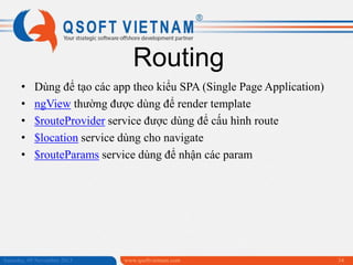Routing
•
•
•
•
•

Dùng để tạo các app theo kiểu SPA (Single Page Application)
ngView thường được dùng để render template
$routeProvider service được dùng để cấu hình route
$location service dùng cho navigate
$routeParams service dùng để nhận các param

Saturday, 09 November 2013

www.qsoftvietnam.com

34

 