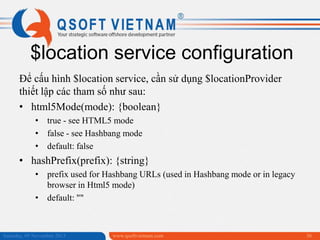 $location service configuration
Để cấu hình $location service, cần sử dụng $locationProvider
thiết lập các tham số như sau:
• html5Mode(mode): {boolean}
• true - see HTML5 mode
• false - see Hashbang mode
• default: false

• hashPrefix(prefix): {string}
• prefix used for Hashbang URLs (used in Hashbang mode or in legacy
browser in Html5 mode)
• default: ""

Saturday, 09 November 2013

www.qsoftvietnam.com

36

 