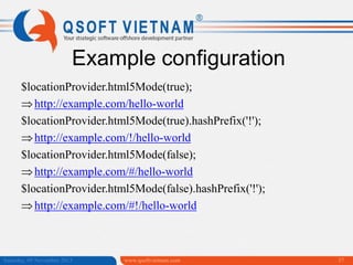 Example configuration
$locationProvider.html5Mode(true);
http://example.com/hello-world
$locationProvider.html5Mode(true).hashPrefix('!');
http://example.com/!/hello-world
$locationProvider.html5Mode(false);
http://example.com/#/hello-world
$locationProvider.html5Mode(false).hashPrefix('!');
http://example.com/#!/hello-world

Saturday, 09 November 2013

www.qsoftvietnam.com

37

 