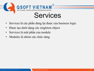 Services
•
•
•
•

Services là các phần dùng lại được của business logic
Được tạo dưới dạng các singleton object
Services là một phần của module
Modules là nhóm các chức năng

Saturday, 09 November 2013

www.qsoftvietnam.com

40

 