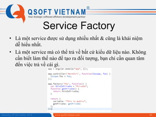 Service Factory
• Là một service được sử dụng nhiều nhất & cũng là khái niệm
dễ hiểu nhất.
• Là một service mà có thể trả về bất cứ kiểu dữ liệu nào. Không
cần biết làm thế nào để tạo ra đối tượng, bạn chỉ cần quan tâm
đến việc trả về cái gì.

Saturday, 09 November 2013

www.qsoftvietnam.com

44

 