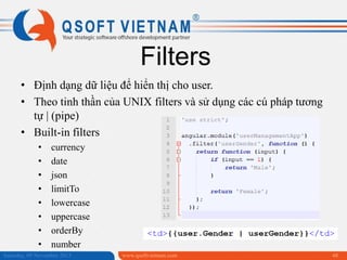Filters
• Định dạng dữ liệu để hiển thị cho user.
• Theo tinh thần của UNIX filters và sử dụng các cú pháp tương
tự | (pipe)
• Built-in filters
•
•
•
•
•
•
•
•

currency
date
json
limitTo
lowercase
uppercase
orderBy
number

Saturday, 09 November 2013

www.qsoftvietnam.com

48

 