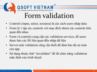 Form validation
• Controls (input, select, textarea) là các cách users nhập data
• Form là 1 tập các controls với mục đích nhóm các controls liên
quan đến nhau
• Form và controls cung cấp các validation services, để users
được báo các lỗi liên quan đến nhập dữ liệu
• Server-side validation cũng cần thiết để đảm bảo độ an toàn
của app.
• Sử dụng thuộc tính “novalidate” để tắt chức năng validation
mặc định của trình duyệt

Saturday, 09 November 2013

www.qsoftvietnam.com

49

 