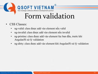 Form validation
• CSS Classes:
• ng-valid: class được add vào element nếu valid
• ng-invalid: class được add vào element nếu invalid
• ng-pristine: class được add vào element lúc ban đầu, trước khi
AngularJS xử lý validation
• ng-dirty: class được add vào element khi AngularJS xử lý validation

Saturday, 09 November 2013

www.qsoftvietnam.com

50

 