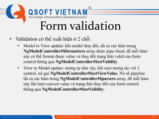 Form validation
• Validation có thể xuất hiện ở 2 chỗ:
• Model to View update: khi model thay đổi, tất cả các hàm trong
NgModelController#$formatters array được pipe-lined, để mỗi hàm
này có thể format được value và thay đổi trạng thái valid của form
control thông qua NgModelController#$setValidity.
• View to Model update: tương tự như vậy, khi user tương tác với 1
control, nó gọi NgModelController#$setViewValue. Nó sẽ pipeline
tất cả các hàm trong NgModelController#$parsers array, để mỗi hàm
này lần lượt convert value và trạng thái thay đổi của form control
thông qua NgModelController#$setValidity.

Saturday, 09 November 2013

www.qsoftvietnam.com

52

 