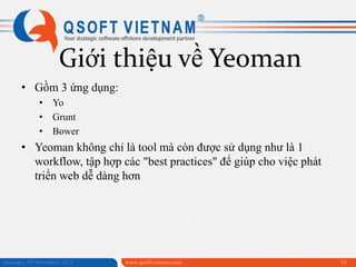 Giới thiệu về Yeoman
• Gồm 3 ứng dụng:
• Yo
• Grunt
• Bower

• Yeoman không chỉ là tool mà còn được sử dụng như là 1
workflow, tập hợp các "best practices" để giúp cho việc phát
triển web dễ dàng hơn

Saturday, 09 November 2013

www.qsoftvietnam.com

53

 