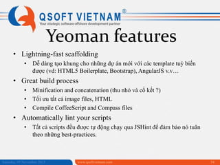 Yeoman features
• Lightning-fast scaffolding
• Dễ dàng tạo khung cho những dự án mới với các template tuỳ biến
được (vd: HTML5 Boilerplate, Bootstrap), AngularJS v.v…

• Great build process
• Minification and concatenation (thu nhỏ và cố kết ?)
• Tối ưu tất cả image files, HTML
• Compile CoffeeScript and Compass files

• Automatically lint your scripts
• Tất cả scripts đều được tự động chạy qua JSHint để đảm bảo nó tuân
theo những best-practices.

Saturday, 09 November 2013

www.qsoftvietnam.com

54

 