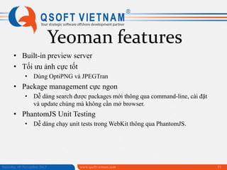 Yeoman features
• Built-in preview server
• Tối ưu ảnh cực tốt
• Dùng OptiPNG và JPEGTran

• Package management cực ngon
• Dễ dàng search được packages mới thông qua command-line, cài đặt
và update chúng mà không cần mở browser.

• PhantomJS Unit Testing
• Dễ dàng chạy unit tests trong WebKit thông qua PhantomJS.

Saturday, 09 November 2013

www.qsoftvietnam.com

55

 