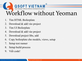 Workflow without Yeoman
1.
2.
3.
4.
5.
6.
7.
8.
9.

Tìm HTML Boilerplate
Download & add vào project
Tìm UI Boilerplate
Download & add vào project
Download project libs, add
Copy boilerplate cho models, views, setup
Setup test runner
Setup build process
Viết code!

Saturday, 09 November 2013

www.qsoftvietnam.com

56

 