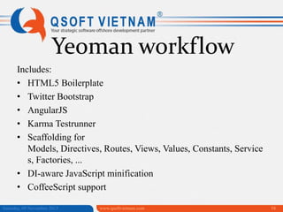 Yeoman workflow
Includes:
• HTML5 Boilerplate
• Twitter Bootstrap
• AngularJS
• Karma Testrunner
• Scaffolding for
Models, Directives, Routes, Views, Values, Constants, Service
s, Factories, ...
• DI-aware JavaScript minification
• CoffeeScript support
Saturday, 09 November 2013

www.qsoftvietnam.com

58

 