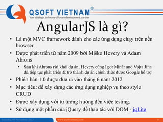 AngularJS là gì?
• Là một MVC framework dành cho các ứng dụng chạy trên nền
browser
• Được phát triển từ năm 2009 bởi Miško Hevery và Adam
Abrons
• Sau khi Abrons rời khỏi dự án, Hevery cùng Igor Minár and Vojta Jína
đã tiếp tục phát triển & trở thành dự án chính thức được Google hỗ trợ

• Phiên bản 1.0 được đưa ra vào tháng 6 năm 2012
• Mục tiêu: để xây dựng các ứng dụng nghiệp vụ theo style
CRUD
• Được xây dựng với tư tưởng hướng đến việc testing.
• Sử dụng một phần của jQuery để thao tác với DOM - jqLite
Saturday, 09 November 2013

www.qsoftvietnam.com

6

 