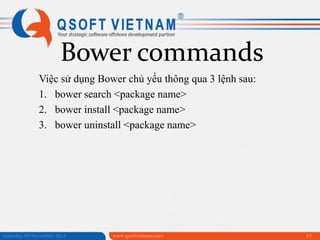 Bower commands
Việc sử dụng Bower chủ yếu thông qua 3 lệnh sau:
1. bower search <package name>
2. bower install <package name>
3. bower uninstall <package name>

Saturday, 09 November 2013

www.qsoftvietnam.com

63

 