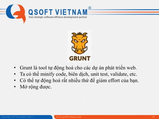 •
•
•
•

Grunt là tool tự động hoá cho các dự án phát triển web.
Ta có thể minify code, biên dịch, unit test, validate, etc.
Có thể tự động hoá rất nhiều thứ để giảm effort của bạn.
Mở rộng được.

Saturday, 09 November 2013

www.qsoftvietnam.com

65

 