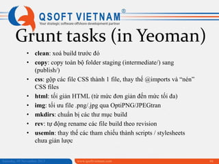 Grunt tasks (in Yeoman)
• clean: xoá build trước đó
• copy: copy toàn bộ folder staging (intermediate/) sang
(publish/)
• css: gộp các file CSS thành 1 file, thay thế @imports và “nén”
CSS files
• html: tối giản HTML (từ mức đơn giản đến mức tối đa)
• img: tối ưu file .png/.jpg qua OptiPNG/JPEGtran
• mkdirs: chuẩn bị các thư mục build
• rev: tự động rename các file build theo revision
• usemin: thay thế các tham chiếu thành scripts / stylesheets
chưa giản lược
Saturday, 09 November 2013

www.qsoftvietnam.com

66

 