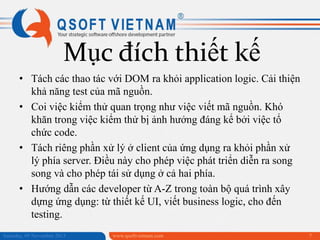 Mục đích thiết kế
• Tách các thao tác với DOM ra khỏi application logic. Cải thiện
khả năng test của mã nguồn.
• Coi việc kiểm thử quan trọng như việc viết mã nguồn. Khó
khăn trong việc kiểm thử bị ảnh hưởng đáng kể bởi việc tổ
chức code.
• Tách riêng phần xử lý ở client của ứng dụng ra khỏi phần xử
lý phía server. Điều này cho phép việc phát triển diễn ra song
song và cho phép tái sử dụng ở cả hai phía.
• Hướng dẫn các developer từ A-Z trong toàn bộ quá trình xây
dựng ứng dụng: từ thiết kế UI, viết business logic, cho đến
testing.
Saturday, 09 November 2013

www.qsoftvietnam.com

7

 