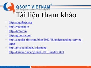 Tài liệu tham khảo
•
•
•
•
•

http://angularjs.org
http://yeoman.io
http://bower.io
http://gruntjs.com
http://angular-tips.com/blog/2013/08/understanding-servicetypes
• http://pivotal.github.io/jasmine
• http://karma-runner.github.io/0.10/index.html

Saturday, 09 November 2013

www.qsoftvietnam.com

72

 