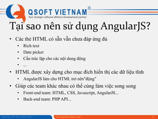 Tại sao nên sử dụng AngularJS?
• Các thẻ HTML có sẵn vẫn chưa đáp ứng đủ
•
•
•
•

Rich text
Date picker
Cấu trúc lặp cho các nội dung động
...

• HTML được xây dựng cho mục đích hiển thị các dữ liệu tĩnh
• AngularJS làm cho HTML trở nên"động"

• Giúp các team khác nhau có thể cùng làm việc song song
• Front-end team: HTML, CSS, Javascript, AngularJS...
• Back-end team: PHP API...

Saturday, 09 November 2013

www.qsoftvietnam.com

8

 