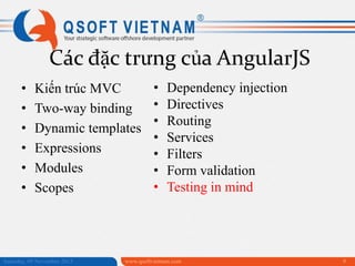 Các đặc trưng của AngularJS
•
•
•
•
•
•

Kiến trúc MVC
Two-way binding
Dynamic templates
Expressions
Modules
Scopes

Saturday, 09 November 2013

•
•
•
•
•
•
•

Dependency injection
Directives
Routing
Services
Filters
Form validation
Testing in mind

www.qsoftvietnam.com

9

 