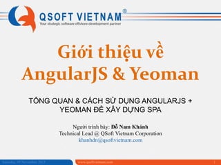 Giới thiệu về
AngularJS & Yeoman
TỔNG QUAN & CÁCH SỬ DỤNG ANGULARJS +
YEOMAN ĐỂ XÂY DỰNG SPA
Người trình bày: Đỗ Nam Khánh
Technical Lead @ QSoft Vietnam Corporation
khanhdn@qsoftvietnam.com

Saturday, 09 November 2013

www.qsoftvietnam.com

1

 