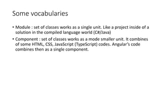 Some vocabularies
• Module : set of classes works as a single unit. Like a project inside of a
solution in the compiled language world (C#/Java)
• Component : set of classes works as a mode smaller unit. It combines
of some HTML, CSS, JavaScript (TypeScript) codes. Angular’s code
combines then as a single component.
 