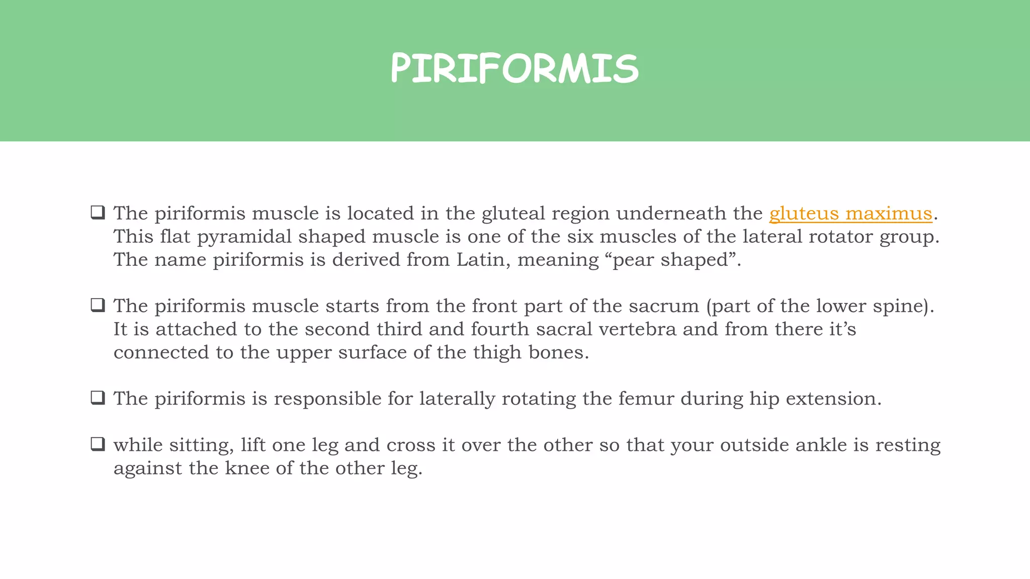 PIRIFORMIS
 The piriformis muscle is located in the gluteal region underneath the gluteus maximus.
This flat pyramidal shaped muscle is one of the six muscles of the lateral rotator group.
The name piriformis is derived from Latin, meaning “pear shaped”.
 The piriformis muscle starts from the front part of the sacrum (part of the lower spine).
It is attached to the second third and fourth sacral vertebra and from there it’s
connected to the upper surface of the thigh bones.
 The piriformis is responsible for laterally rotating the femur during hip extension.
 while sitting, lift one leg and cross it over the other so that your outside ankle is resting
against the knee of the other leg.
 